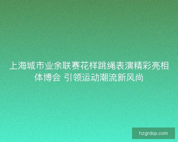 上海城市业余联赛花样跳绳表演精彩亮相体博会 引领运动潮流新风尚