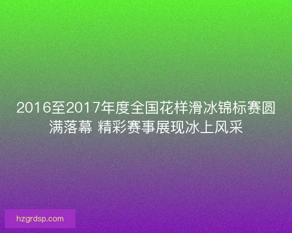 2016至2017年度全国花样滑冰锦标赛圆满落幕 精彩赛事展现冰上风采