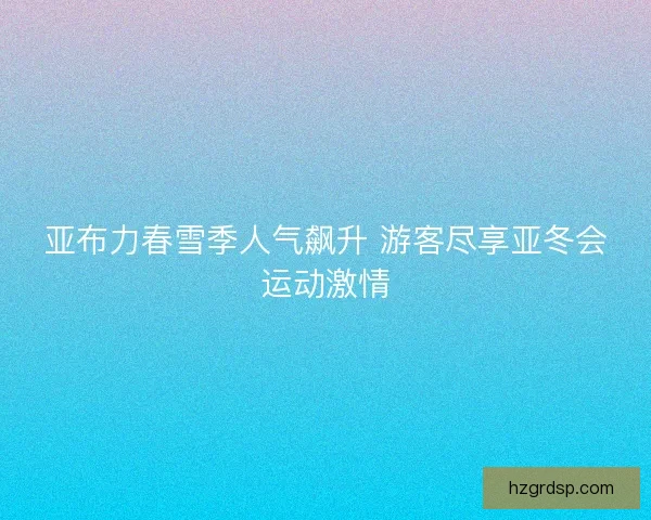 亚布力春雪季人气飙升 游客尽享亚冬会运动激情