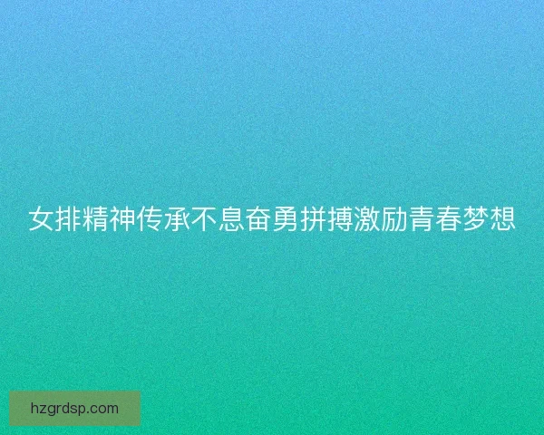 女排精神传承不息奋勇拼搏激励青春梦想